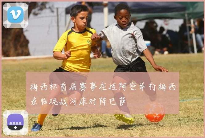 梅西杯首届赛事在迈阿密举行梅西亲临观战河床对阵巴萨