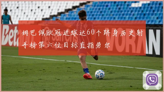 姆巴佩欧冠进球达60个跻身历史射手榜第六位目标直指劳尔