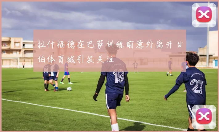 拉什福德在巴萨训练前意外离开甘伯体育城引发关注
