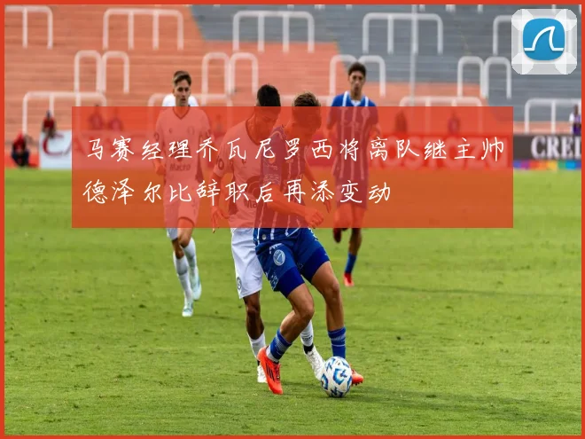 马赛经理乔瓦尼罗西将离队继主帅德泽尔比辞职后再添变动