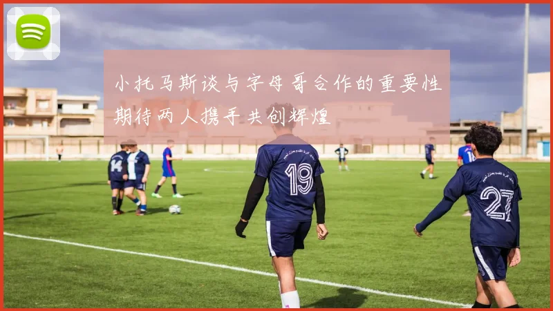 小托马斯谈与字母哥合作的重要性期待两人携手共创辉煌
