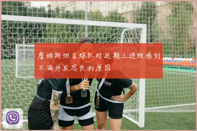 詹姆斯坦言球队对近期三连败感到不满并反思失利原因