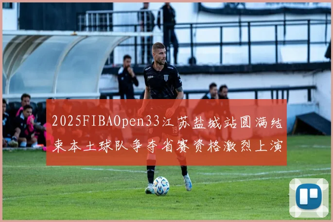 2025FIBAOpen33江苏盐城站圆满结束本土球队争夺省赛资格激烈上演