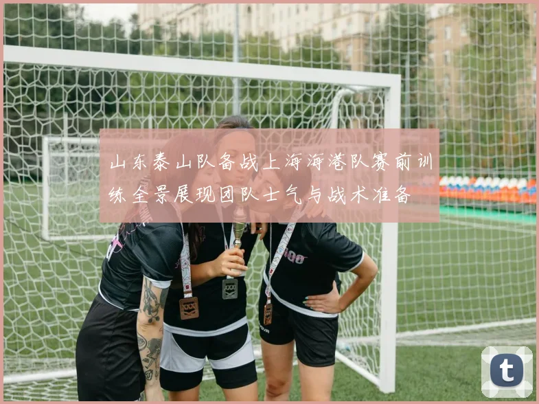山东泰山队备战上海海港队赛前训练全景展现团队士气与战术准备