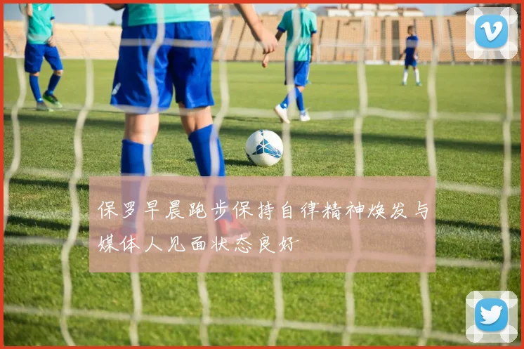 保罗早晨跑步保持自律精神焕发与媒体人见面状态良好