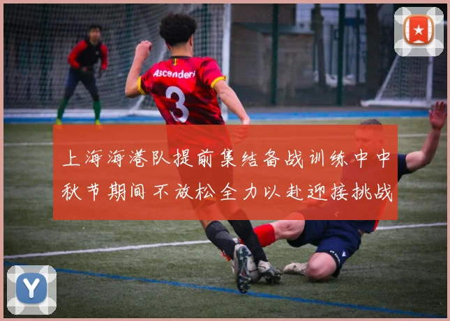 上海海港队提前集结备战训练中中秋节期间不放松全力以赴迎接挑战