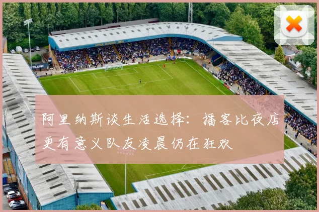 阿里纳斯谈生活选择：播客比夜店更有意义队友凌晨仍在狂欢