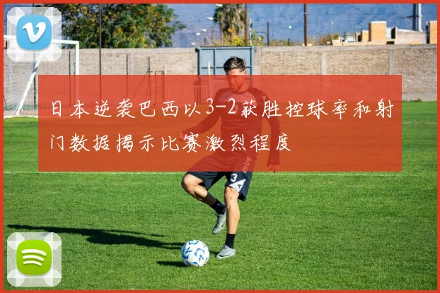 日本逆袭巴西以3-2获胜控球率和射门数据揭示比赛激烈程度