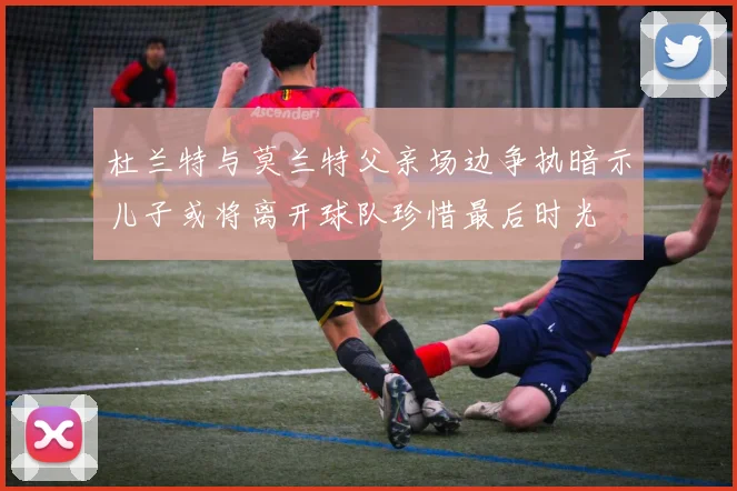 杜兰特与莫兰特父亲场边争执暗示儿子或将离开球队珍惜最后时光
