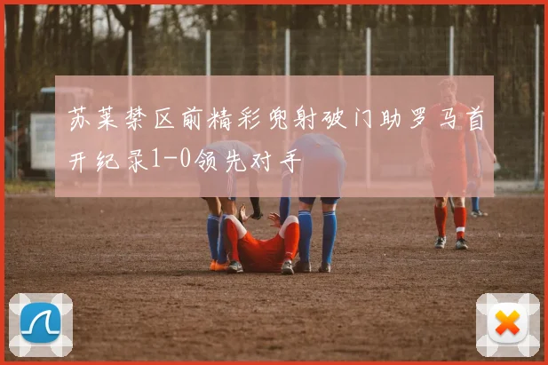 苏莱禁区前精彩兜射破门助罗马首开纪录1-0领先对手