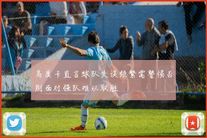 乌度卡直言球队失误频繁需警惕否则面对强队难以取胜