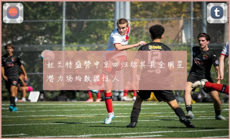 杜兰特盛赞申京回归称其具全明星潜力场均数据惊人