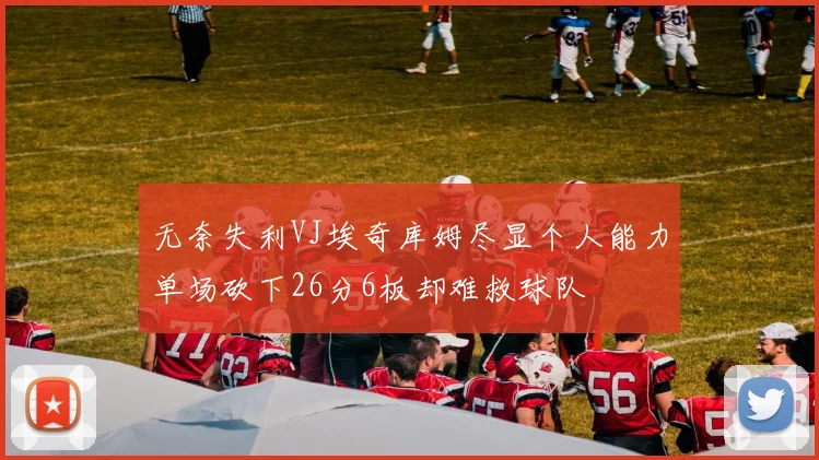无奈失利VJ埃奇库姆尽显个人能力单场砍下26分6板却难救球队