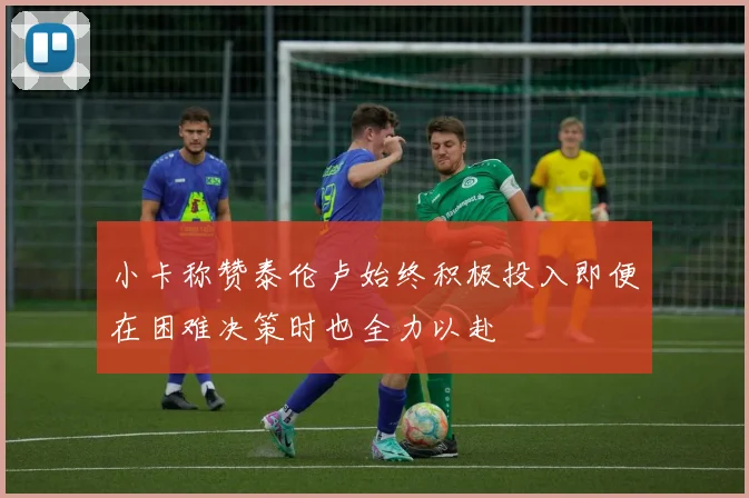 小卡称赞泰伦卢始终积极投入即便在困难决策时也全力以赴