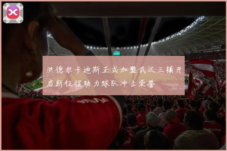 洪德尔卡迪斯正式加盟武汉三镇开启新征程助力球队冲击荣誉