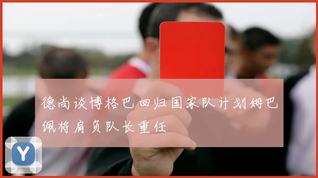 德尚谈博格巴回归国家队计划姆巴佩将肩负队长重任