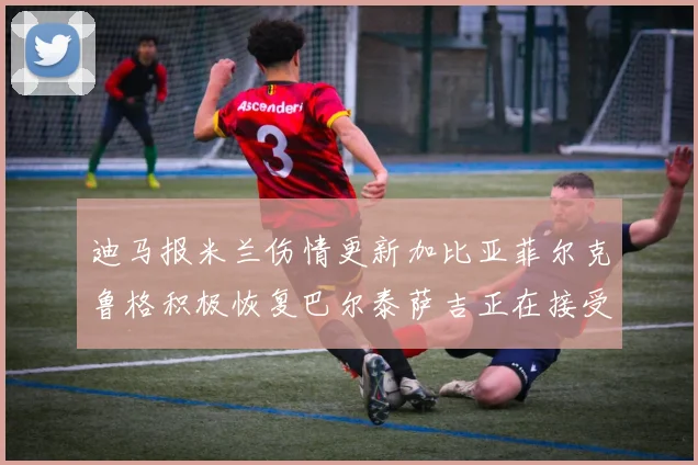 迪马报米兰伤情更新加比亚菲尔克鲁格积极恢复巴尔泰萨吉正在接受评估