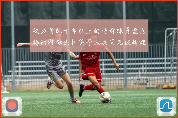 效力同队十年以上的传奇球员盘点梅西穆勒杰拉德等人共同见证辉煌岁月
