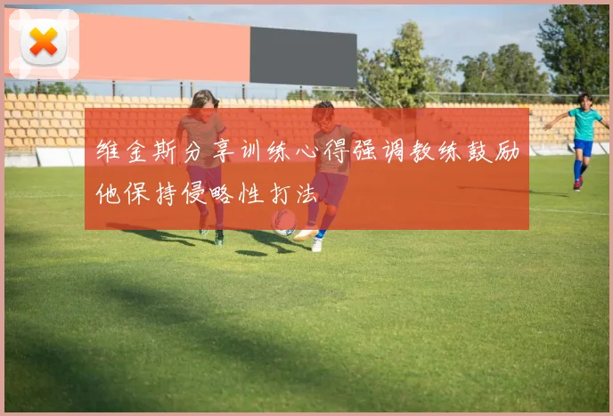 维金斯分享训练心得强调教练鼓励他保持侵略性打法