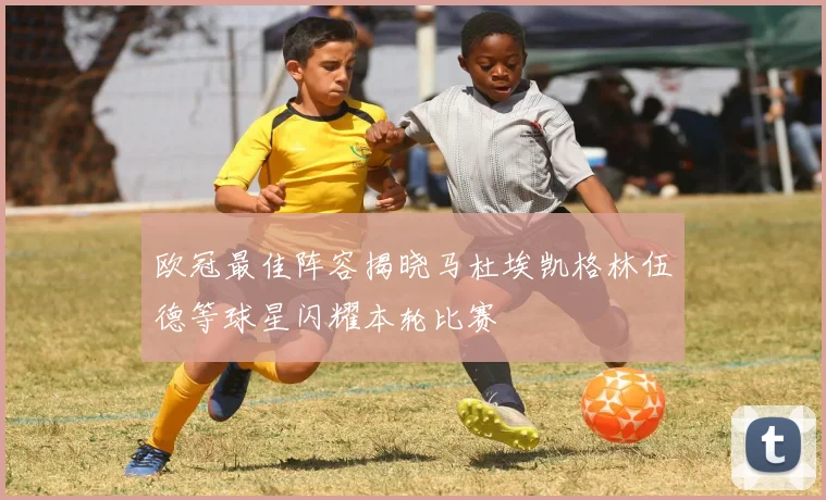 欧冠最佳阵容揭晓马杜埃凯格林伍德等球星闪耀本轮比赛