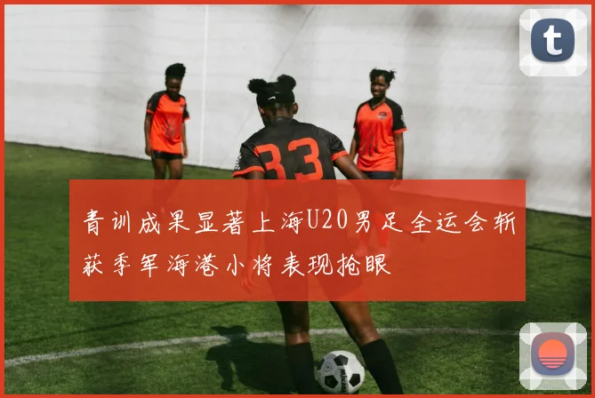 青训成果显著上海U20男足全运会斩获季军海港小将表现抢眼